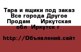Тара и ящики под заказ - Все города Другое » Продам   . Иркутская обл.,Иркутск г.